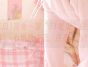观看一波“51吃瓜”提供的黑料，心里是忐忑、还是开心？