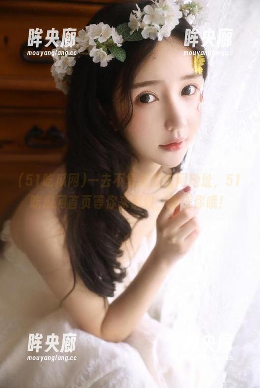 一去不复返的官网地址，51吃瓜网首页等你来解救，我信你哦！