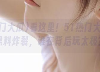 看这里！51热门大瓜在线黑料炸裂，谁在背后玩太极？