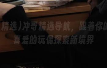 冲哥精选导航，跟着你的惹人喜爱的玩偶探索新境界