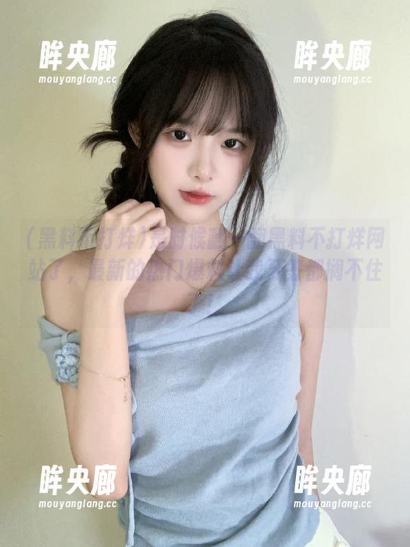 黑料不打烊 是时候翻一翻黑料不打烊网站了,最新的热门爆料让我牙签都搁不住了!