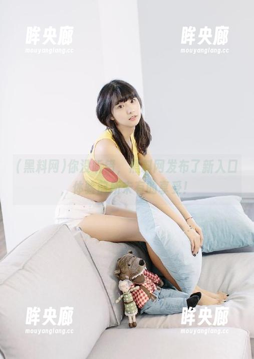 你没听错，黑料网发布了新入口，体验前所未有的享受！